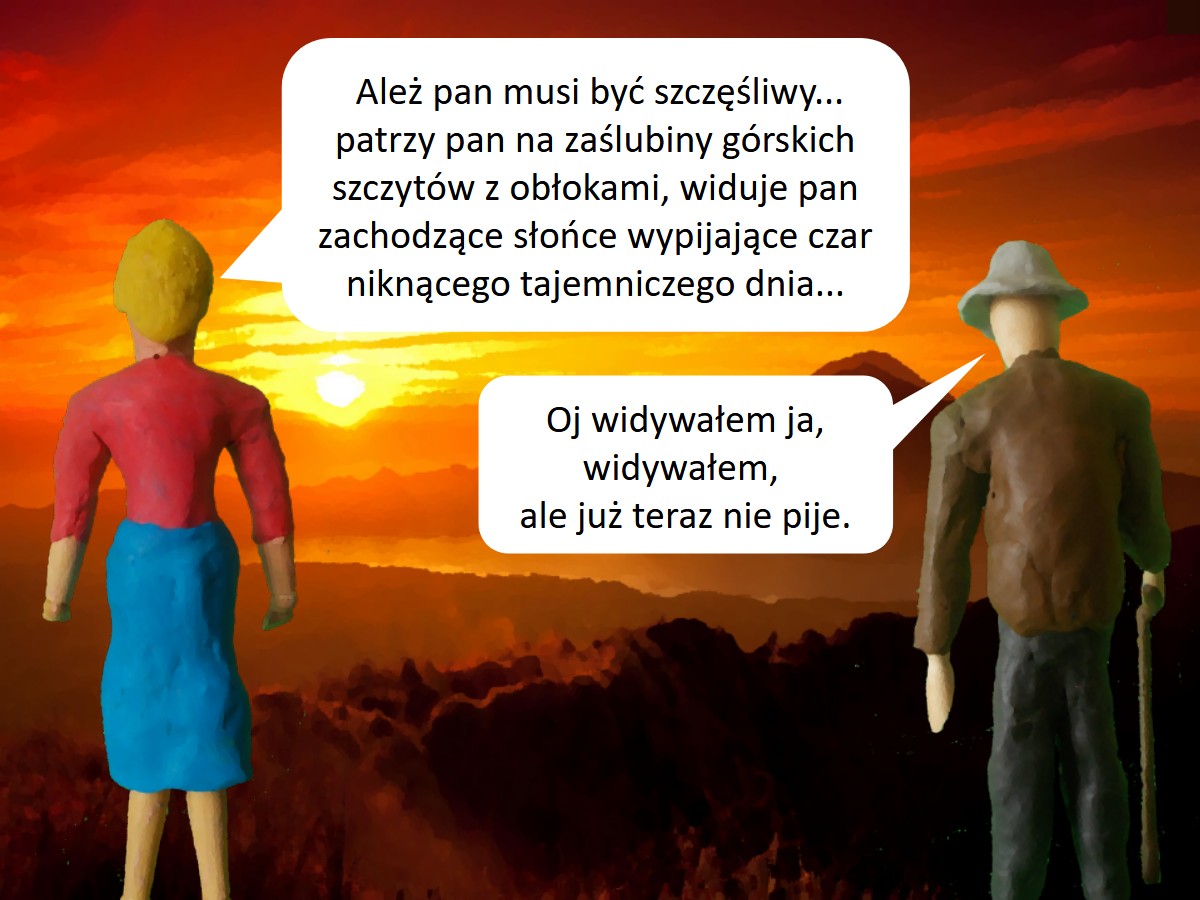 Dowcipy różne. Góralskie. <p>
	Egzaltowana turystka mówi do górala:<br />
	- Alez pan musi byc szczesliwy... patrzy pan na zaslubiny górskich szczytów z oblokami, widuje pan zachodzace slonce wypijajace czar niknacego tajemniczego dnia...<br />
	- Oj widywalem ja, widywalem - przerywa góral - ale juz teraz nie pije.</p>