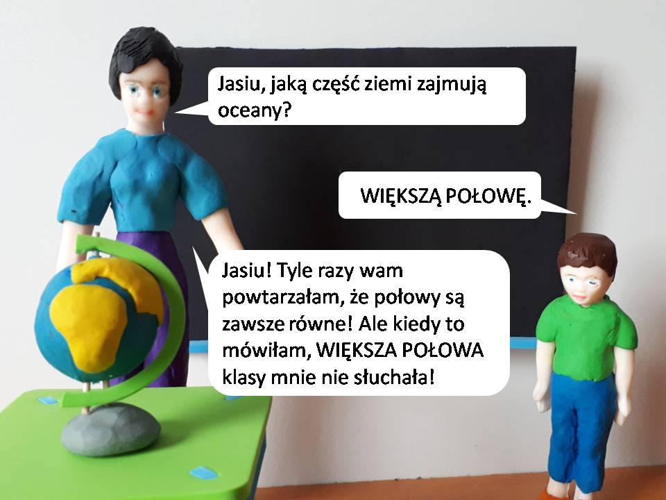 Dowcipy o Jasiu. Jasiu w szkole. <p>
	Na geografii nauczycielka pyta:<br />
	Jasiu, jaką część ziemi zajmują oceany?<br />
	- Większą połowę.<br />
	- Jasiu! Tyle razy wam powtarzałam, że połowy są zawsze równe! Ale kiedy to mówiłam, większa połowa klasy mnie nie słuchała !</p>